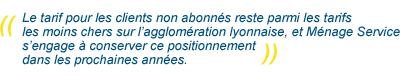 Le tarif pour les clients non abonnés reste parmi les tarifs les moins chers sur l’agglomération lyonnaise et Ménage Service s’engage à conserver ce positionnement dans les prochaines années.